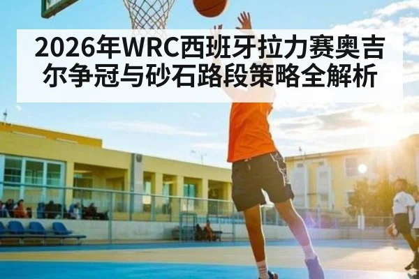 2026年WRC西班牙拉力赛奥吉尔争冠与砂石路段策略全解析