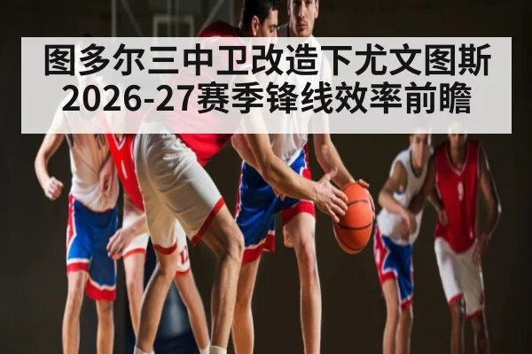 图多尔三中卫改造下尤文图斯2026-27赛季锋线效率前瞻
